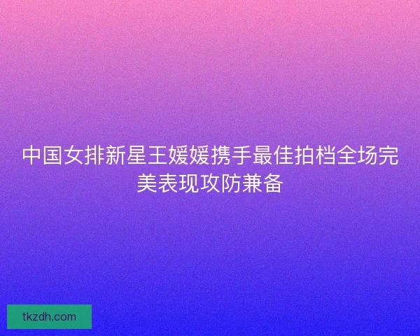 中国女排新星王媛媛携手最佳拍档全场完美表现攻防兼备
