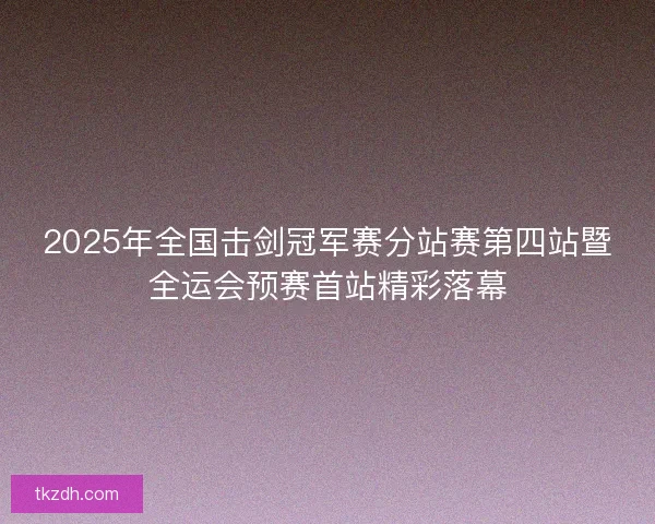 2025年全国击剑冠军赛分站赛第四站暨全运会预赛首站精彩落幕