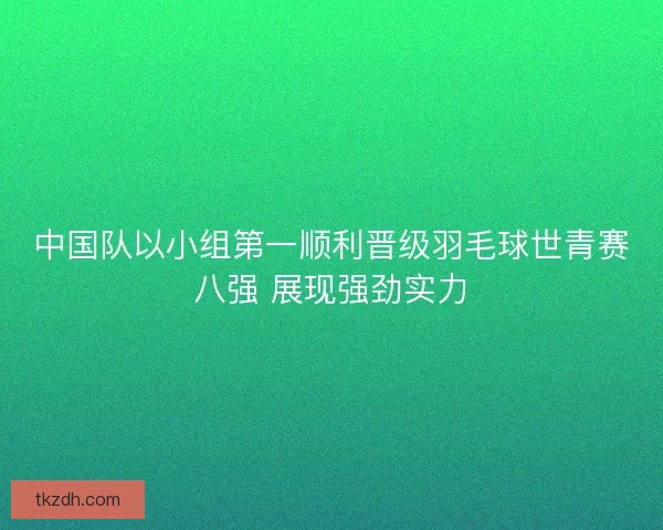中国队以小组第一顺利晋级羽毛球世青赛八强 展现强劲实力