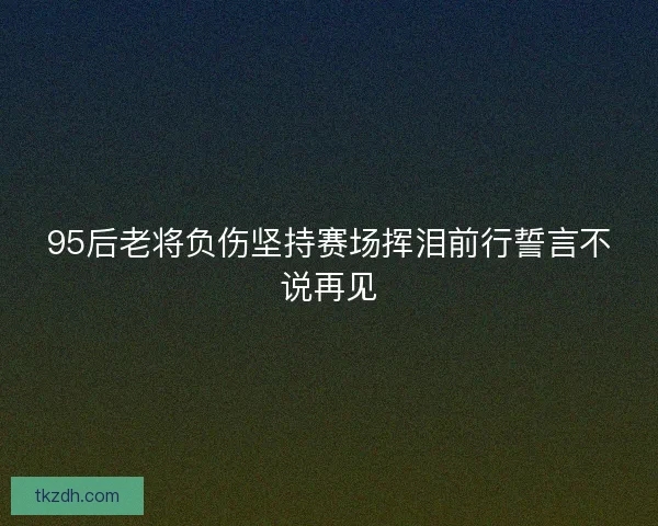 95后老将负伤坚持赛场挥泪前行誓言不说再见