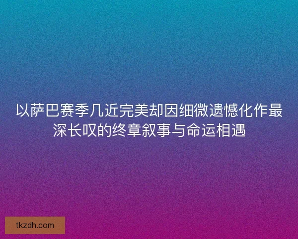 以萨巴赛季几近完美却因细微遗憾化作最深长叹的终章叙事与命运相遇