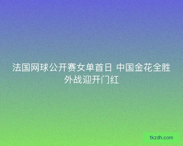 法国网球公开赛女单首日 中国金花全胜外战迎开门红