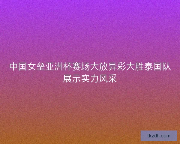 中国女垒亚洲杯赛场大放异彩大胜泰国队展示实力风采