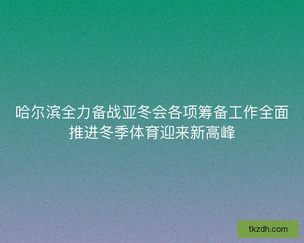 哈尔滨全力备战亚冬会各项筹备工作全面推进冬季体育迎来新高峰