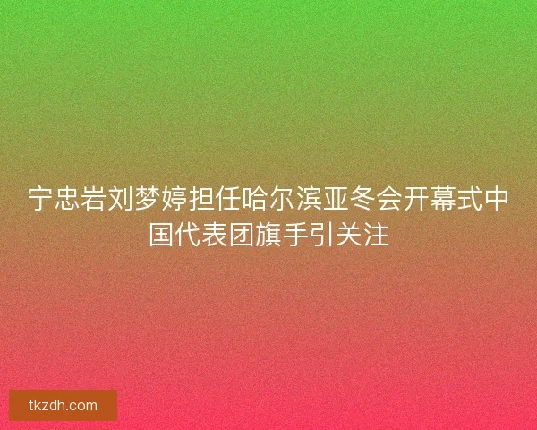 宁忠岩刘梦婷担任哈尔滨亚冬会开幕式中国代表团旗手引关注