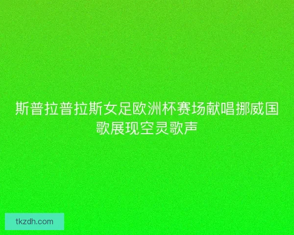 斯普拉普拉斯女足欧洲杯赛场献唱挪威国歌展现空灵歌声