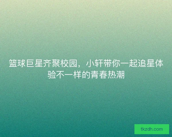 篮球巨星齐聚校园，小轩带你一起追星体验不一样的青春热潮