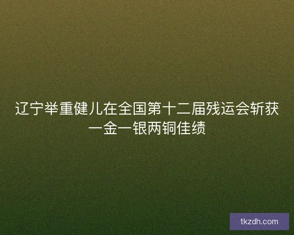 辽宁举重健儿在全国第十二届残运会斩获一金一银两铜佳绩
