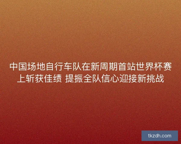 中国场地自行车队在新周期首站世界杯赛上斩获佳绩 提振全队信心迎接新挑战