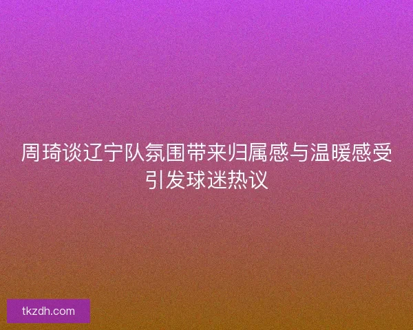 周琦谈辽宁队氛围带来归属感与温暖感受引发球迷热议