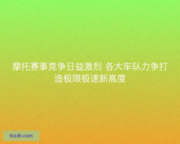 摩托赛事竞争日益激烈 各大车队力争打造极限极速新高度