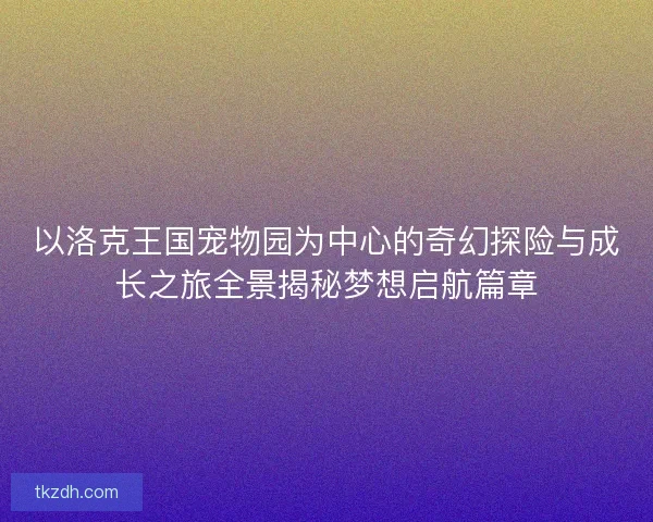 以洛克王国宠物园为中心的奇幻探险与成长之旅全景揭秘梦想启航篇章