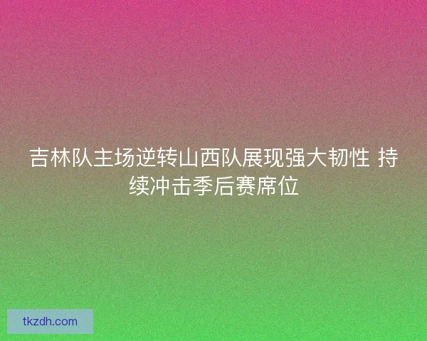 吉林队主场逆转山西队展现强大韧性 持续冲击季后赛席位