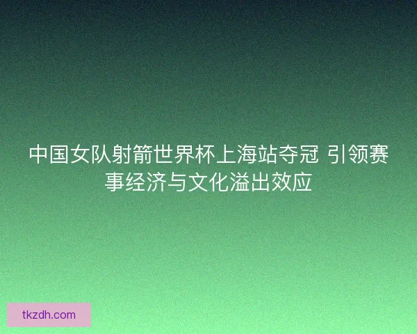 中国女队射箭世界杯上海站夺冠 引领赛事经济与文化溢出效应