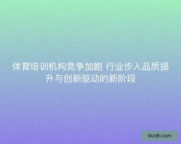 体育培训机构竞争加剧 行业步入品质提升与创新驱动的新阶段