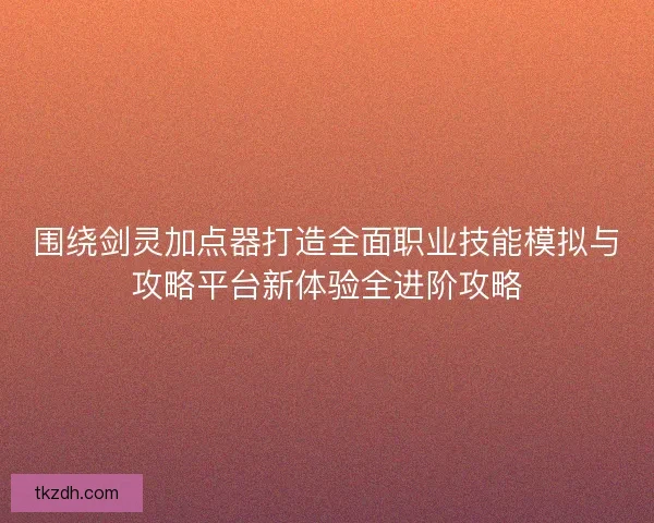 围绕剑灵加点器打造全面职业技能模拟与攻略平台新体验全进阶攻略