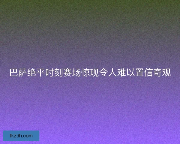 巴萨绝平时刻赛场惊现令人难以置信奇观